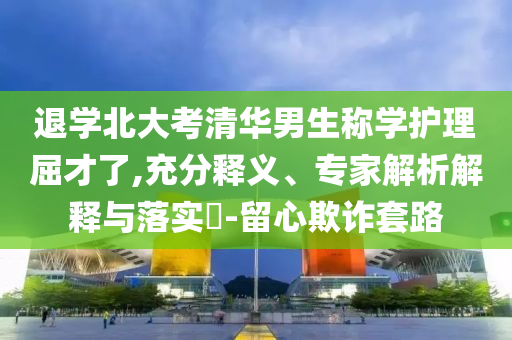 退學(xué)北大考清華男生稱學(xué)護(hù)理屈才了,充分釋義、專家解析解釋與落實(shí)?-留心欺詐套路