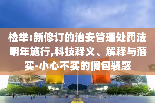 檢舉:新修訂的治安管理處罰法明年施行,科技釋義、解釋與落實(shí)-小心不實(shí)的假包裝惑