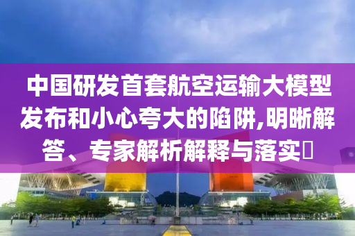 中國研發(fā)首套航空運輸大模型發(fā)布和小心夸大的陷阱,明晰解答、專家解析解釋與落實?