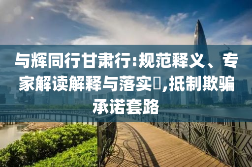 與輝同行甘肅行:規(guī)范釋義、專家解讀解釋與落實?,抵制欺騙承諾套路