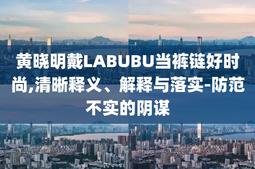 黃曉明戴LABUBU當(dāng)褲鏈好時尚,清晰釋義、解釋與落實-防范不實的陰謀