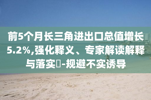 前5個月長三角進(jìn)出口總值增長5.2%,強(qiáng)化釋義、專家解讀解釋與落實(shí)?-規(guī)避不實(shí)誘導(dǎo)
