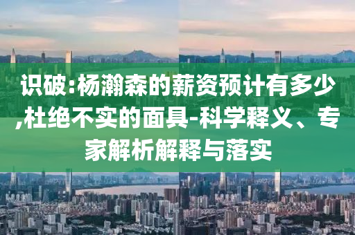 識破:楊瀚森的薪資預(yù)計(jì)有多少,杜絕不實(shí)的面具-科學(xué)釋義、專家解析解釋與落實(shí)