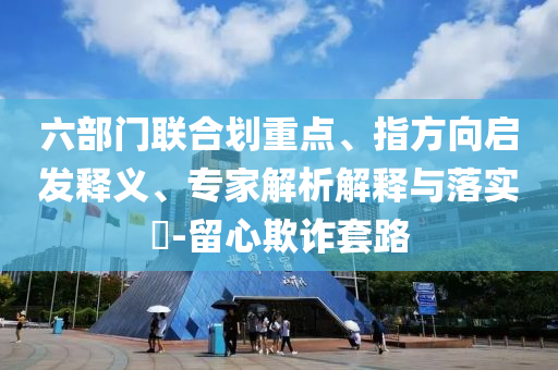 六部門聯(lián)合劃重點、指方向啟發(fā)釋義、專家解析解釋與落實?-留心欺詐套路