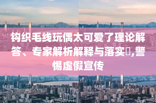 鉤織毛線玩偶太可愛了理論解答、專家解析解釋與落實(shí)?,警惕虛假宣傳