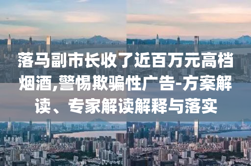 落馬副市長收了近百萬元高檔煙酒,警惕欺騙性廣告-方案解讀、專家解讀解釋與落實(shí)