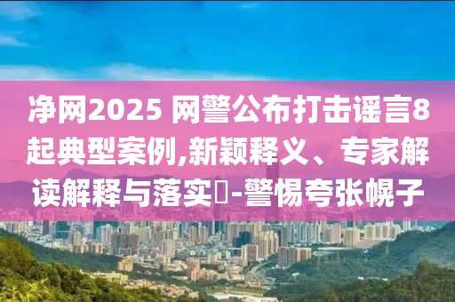 凈網(wǎng)2025 網(wǎng)警公布打擊謠言8起典型案例,新穎釋義、專家解讀解釋與落實(shí)?-警惕夸張幌子