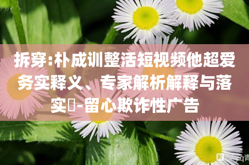 拆穿:樸成訓(xùn)整活短視頻他超愛務(wù)實(shí)釋義、專家解析解釋與落實(shí)?-留心欺詐性廣告