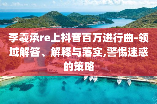 李羲承re上抖音百萬進(jìn)行曲-領(lǐng)域解答、解釋與落實(shí),警惕迷惑的策略