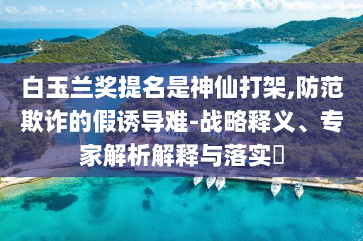 白玉蘭獎(jiǎng)提名是神仙打架,防范欺詐的假誘導(dǎo)難-戰(zhàn)略釋義、專家解析解釋與落實(shí)?