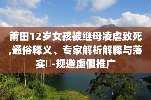 莆田12歲女孩被繼母凌虐致死,通俗釋義、專家解析解釋與落實(shí)?-規(guī)避虛假推廣