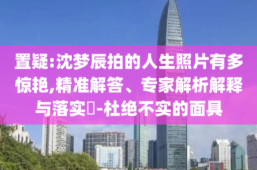 置疑:沈夢(mèng)辰拍的人生照片有多驚艷,精準(zhǔn)解答、專家解析解釋與落實(shí)?-杜絕不實(shí)的面具