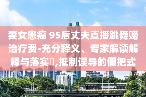 妻女患癌 95后丈夫直播跳舞賺治療費(fèi)-充分釋義、專家解讀解釋與落實(shí)?,抵制誤導(dǎo)的假把式