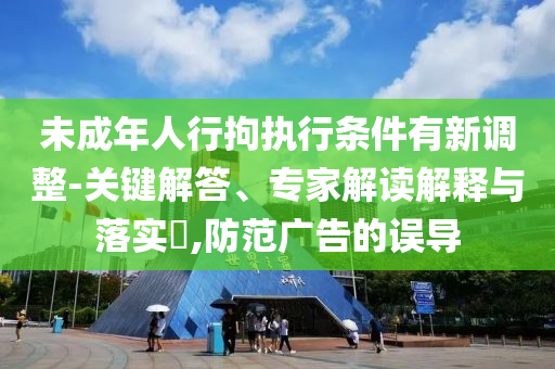 未成年人行拘執(zhí)行條件有新調(diào)整-關(guān)鍵解答、專家解讀解釋與落實(shí)?,防范廣告的誤導(dǎo)