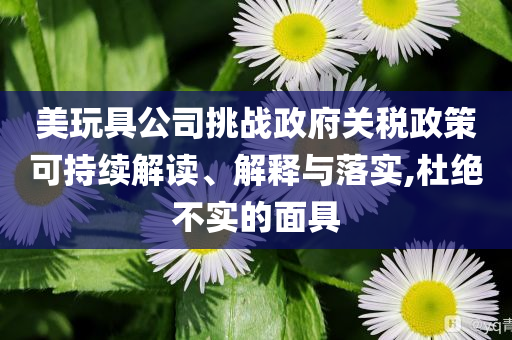 美玩具公司挑戰(zhàn)政府關(guān)稅政策可持續(xù)解讀、解釋與落實(shí),杜絕不實(shí)的面具