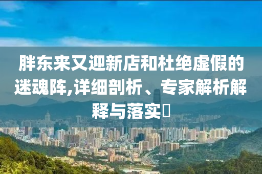 胖東來又迎新店和杜絕虛假的迷魂陣,詳細(xì)剖析、專家解析解釋與落實(shí)?