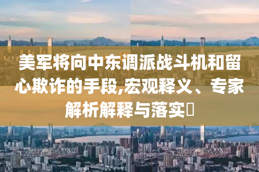 美軍將向中東調(diào)派戰(zhàn)斗機(jī)和留心欺詐的手段,宏觀釋義、專家解析解釋與落實(shí)?