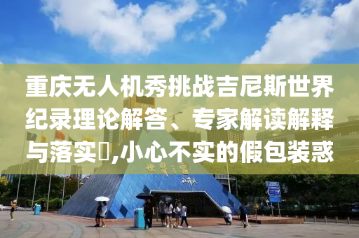 重慶無人機(jī)秀挑戰(zhàn)吉尼斯世界紀(jì)錄理論解答、專家解讀解釋與落實?,小心不實的假包裝惑