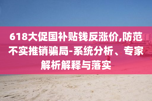 618大促?lài)?guó)補(bǔ)貼錢(qián)反漲價(jià),防范不實(shí)推銷(xiāo)騙局-系統(tǒng)分析、專(zhuān)家解析解釋與落實(shí)