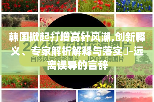 韓國(guó)掀起打增高針風(fēng)潮,創(chuàng)新釋義、專家解析解釋與落實(shí)?-遠(yuǎn)離誤導(dǎo)的言辭