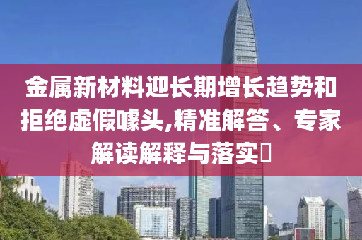 金屬新材料迎長(zhǎng)期增長(zhǎng)趨勢(shì)和拒絕虛假噱頭,精準(zhǔn)解答、專家解讀解釋與落實(shí)?