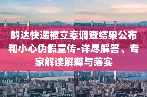 韻達(dá)快遞被立案調(diào)查結(jié)果公布和小心偽假宣傳-詳盡解答、專家解讀解釋與落實(shí)