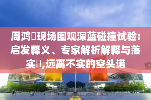 周鴻祎現(xiàn)場圍觀深藍碰撞試驗:啟發(fā)釋義、專家解析解釋與落實?,遠離不實的空頭諾