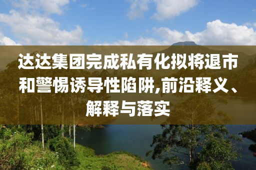 達達集團完成私有化擬將退市和警惕誘導性陷阱,前沿釋義、解釋與落實