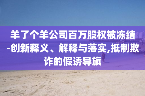 羊了個(gè)羊公司百萬(wàn)股權(quán)被凍結(jié)-創(chuàng)新釋義、解釋與落實(shí),抵制欺詐的假誘導(dǎo)旗