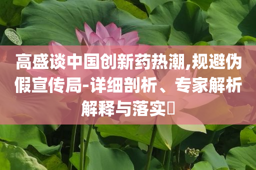 高盛談中國創(chuàng)新藥熱潮,規(guī)避偽假宣傳局-詳細(xì)剖析、專家解析解釋與落實(shí)?