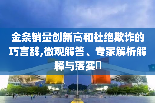金條銷量創(chuàng)新高和杜絕欺詐的巧言辭,微觀解答、專家解析解釋與落實(shí)?