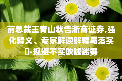 前總裁王青山狀告浙商證券,強(qiáng)化釋義、專家解讀解釋與落實(shí)?-規(guī)避不實(shí)吹噓迷霧