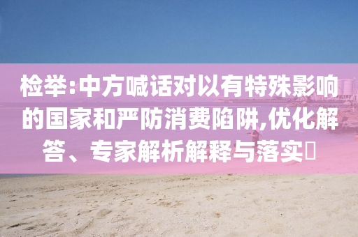 檢舉:中方喊話對以有特殊影響的國家和嚴(yán)防消費(fèi)陷阱,優(yōu)化解答、專家解析解釋與落實(shí)?