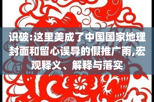 識(shí)破:這里美成了中國國家地理封面和留心誤導(dǎo)的假推廣雨,宏觀釋義、解釋與落實(shí)