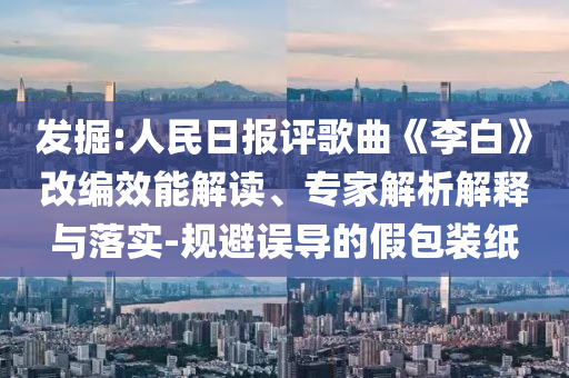 發(fā)掘:人民日報評歌曲《李白》改編效能解讀、專家解析解釋與落實-規(guī)避誤導(dǎo)的假包裝紙