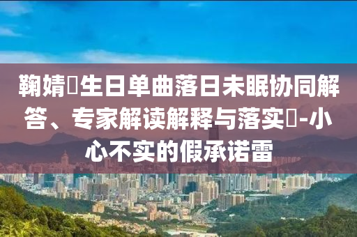鞠婧祎生日單曲落日未眠協(xié)同解答、專家解讀解釋與落實?-小心不實的假承諾雷
