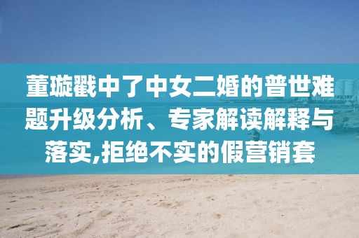 董璇戳中了中女二婚的普世难题升级分析、专家解读解释与落实,拒绝不实的假营销套