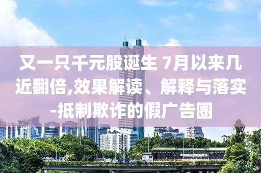 又一只千元股诞生 7月以来几近翻倍,效果解读、解释与落实-抵制欺诈的假广告圈
