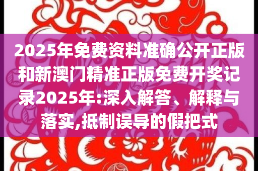 2025年免费资料准确公开正版和新澳门精准正版免费开奖记录2025年:深入解答、解释与落实,抵制误导的假把式