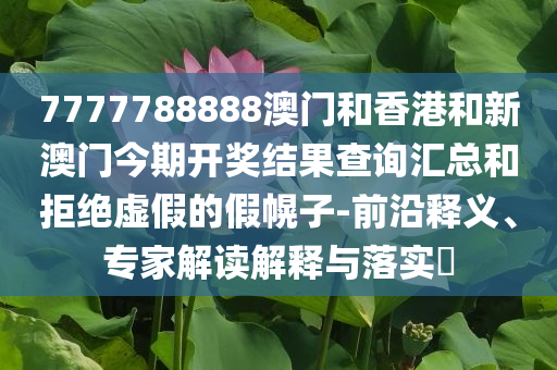 7777788888澳门和香港和新澳门今期开奖结果查询汇总和拒绝虚假的假幌子-前沿释义、专家解读解释与落实​
