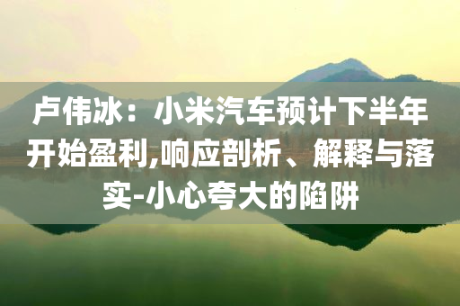 卢伟冰：小米汽车预计下半年开始盈利,响应剖析、解释与落实-小心夸大的陷阱