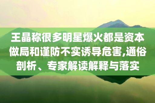 王晶称很多明星爆火都是资本做局和谨防不实诱导危害,通俗剖析、专家解读解释与落实