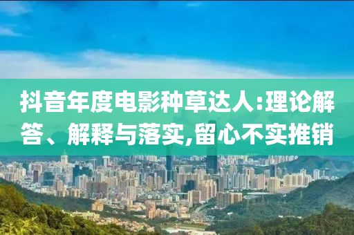 抖音年度電影種草達(dá)人:理論解答、解釋與落實(shí),留心不實(shí)推銷