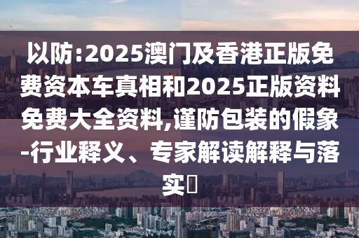 以防:2025澳门及香港正版免费资本车真相和2025正版资料免费大全资料,谨防包装的假象-行业释义、专家解读解释与落实​