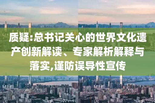 質(zhì)疑:總書記關(guān)心的世界文化遺產(chǎn)創(chuàng)新解讀、專家解析解釋與落實(shí),謹(jǐn)防誤導(dǎo)性宣傳
