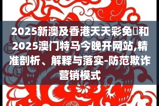 2025新澳及香港天天彩免費和2025澳门特马今晚开网站,精准剖析、解释与落实-防范欺诈营销模式