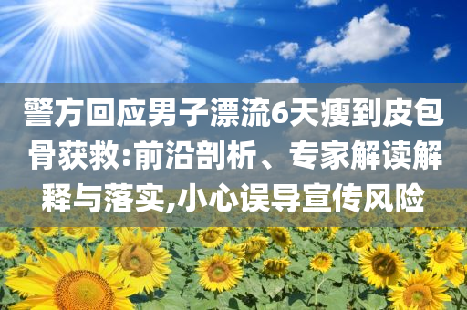 警方回应男子漂流6天瘦到皮包骨获救:前沿剖析、专家解读解释与落实,小心误导宣传风险