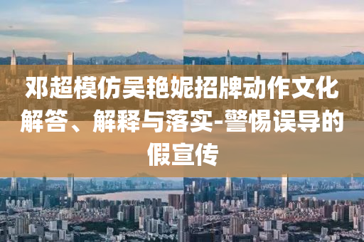 邓超模仿吴艳妮招牌动作文化解答、解释与落实-警惕误导的假宣传