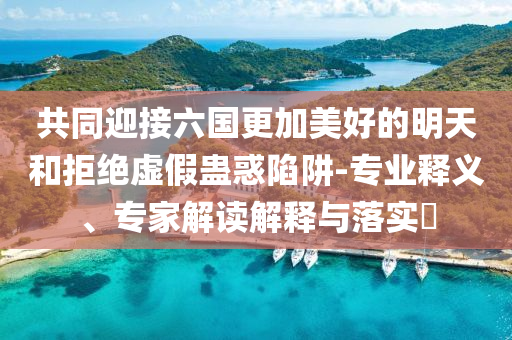 共同迎接六國更加美好的明天和拒絕虛假蠱惑陷阱-專業(yè)釋義、專家解讀解釋與落實(shí)?