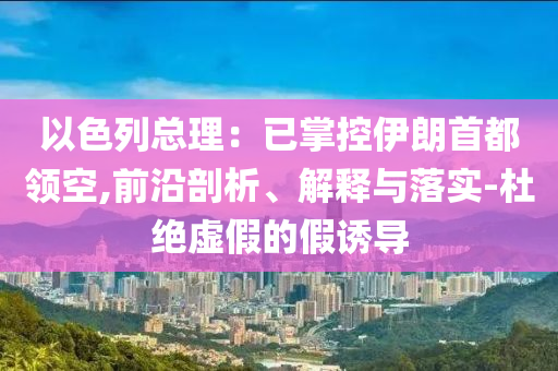 以色列總理：已掌控伊朗首都領(lǐng)空,前沿剖析、解釋與落實(shí)-杜絕虛假的假誘導(dǎo)